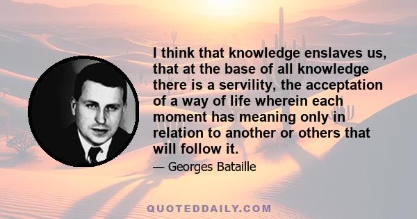 I think that knowledge enslaves us, that at the base of all knowledge there is a servility, the acceptation of a way of life wherein each moment has meaning only in relation to another or others that will follow it.