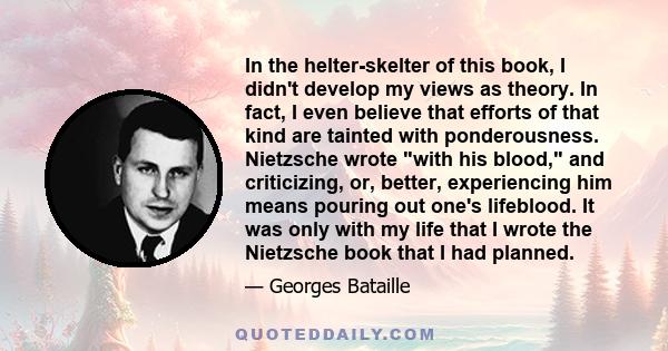 In the helter-skelter of this book, I didn't develop my views as theory. In fact, I even believe that efforts of that kind are tainted with ponderousness. Nietzsche wrote with his blood, and criticizing, or, better,