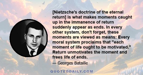 [Nietzsche's doctrine of the eternal return] is what makes moments caught up in the immanence of return suddenly appear as ends. In every other system, don't forget, these moments are viewed as means: Every moral system 