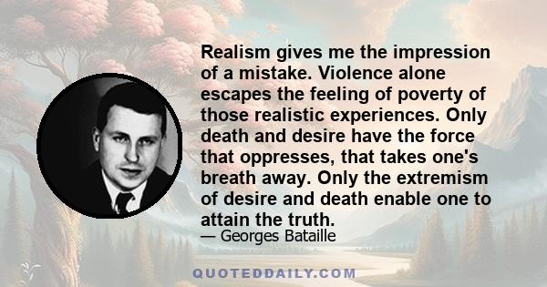 Realism gives me the impression of a mistake. Violence alone escapes the feeling of poverty of those realistic experiences. Only death and desire have the force that oppresses, that takes one's breath away. Only the