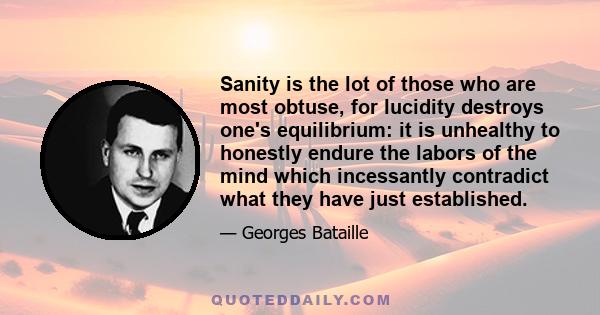 Sanity is the lot of those who are most obtuse, for lucidity destroys one's equilibrium: it is unhealthy to honestly endure the labors of the mind which incessantly contradict what they have just established.