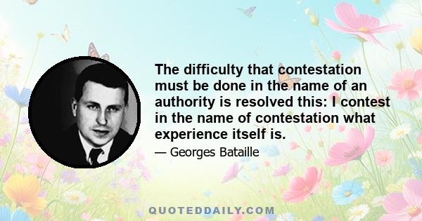 The difficulty that contestation must be done in the name of an authority is resolved this: I contest in the name of contestation what experience itself is.