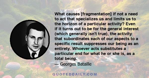 What causes [fragmentation] if not a need to act that specializes us and limits us to the horizon of a particular activity? Even if it turns out to be for the general interest (which generally isn't true), the activity