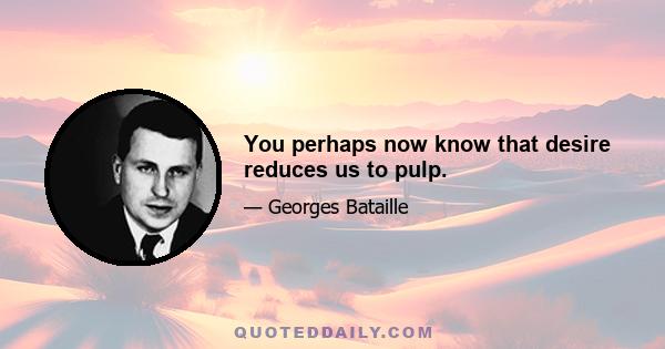 You perhaps now know that desire reduces us to pulp.