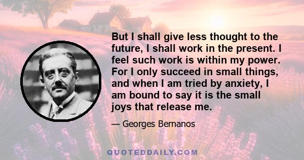 But I shall give less thought to the future, I shall work in the present. I feel such work is within my power. For I only succeed in small things, and when I am tried by anxiety, I am bound to say it is the small joys