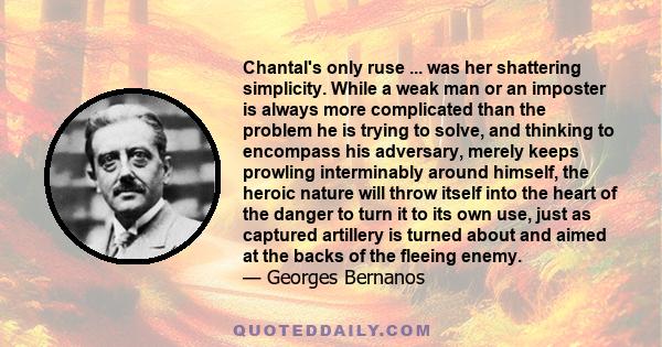 Chantal's only ruse ... was her shattering simplicity. While a weak man or an imposter is always more complicated than the problem he is trying to solve, and thinking to encompass his adversary, merely keeps prowling