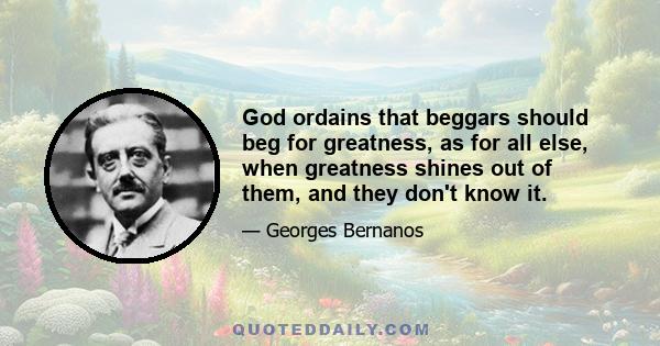 God ordains that beggars should beg for greatness, as for all else, when greatness shines out of them, and they don't know it.