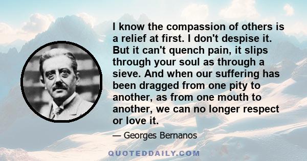 I know the compassion of others is a relief at first. I don't despise it. But it can't quench pain, it slips through your soul as through a sieve. And when our suffering has been dragged from one pity to another, as