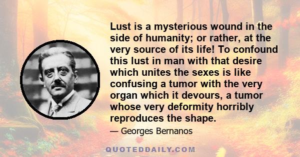 Lust is a mysterious wound in the side of humanity; or rather, at the very source of its life! To confound this lust in man with that desire which unites the sexes is like confusing a tumor with the very organ which it