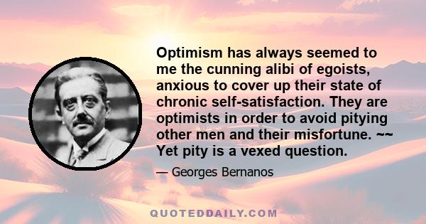 Optimism has always seemed to me the cunning alibi of egoists, anxious to cover up their state of chronic self-satisfaction. They are optimists in order to avoid pitying other men and their misfortune. ~~ Yet pity is a