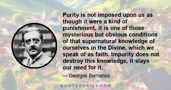 Purity is not imposed upon us as though it were a kind of punishment, it is one of those mysterious but obvious conditions of that supernatural knowledge of ourselves in the Divine, which we speak of as faith. Impurity