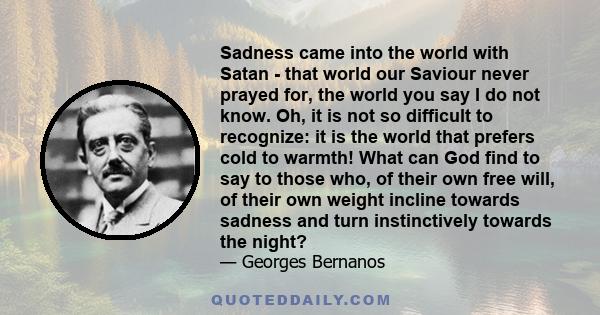 Sadness came into the world with Satan - that world our Saviour never prayed for, the world you say I do not know. Oh, it is not so difficult to recognize: it is the world that prefers cold to warmth! What can God find