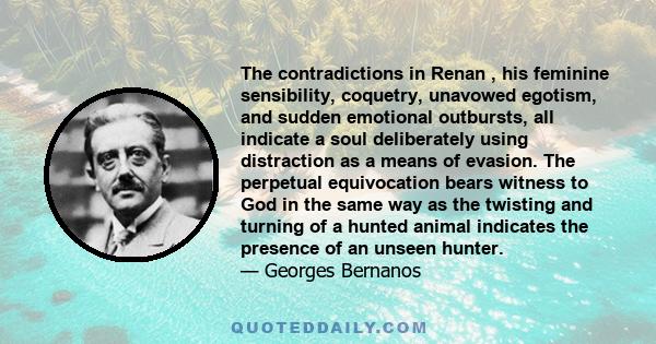 The contradictions in Renan , his feminine sensibility, coquetry, unavowed egotism, and sudden emotional outbursts, all indicate a soul deliberately using distraction as a means of evasion. The perpetual equivocation