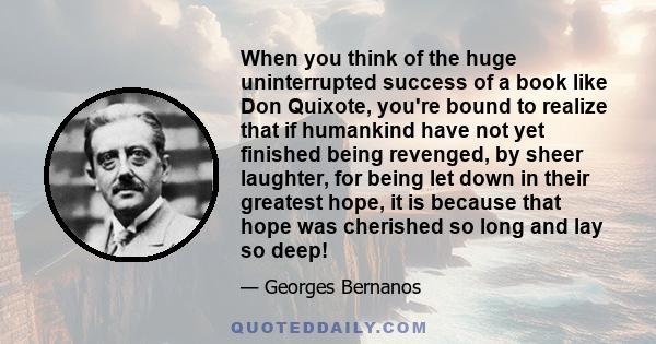 When you think of the huge uninterrupted success of a book like Don Quixote, you're bound to realize that if humankind have not yet finished being revenged, by sheer laughter, for being let down in their greatest hope,