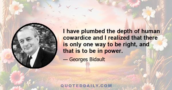 I have plumbed the depth of human cowardice and I realized that there is only one way to be right, and that is to be in power.