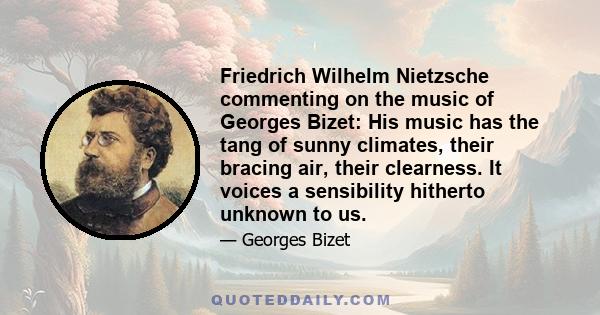 Friedrich Wilhelm Nietzsche commenting on the music of Georges Bizet: His music has the tang of sunny climates, their bracing air, their clearness. It voices a sensibility hitherto unknown to us.