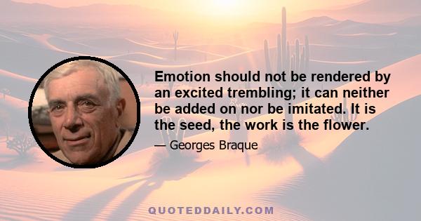 Emotion should not be rendered by an excited trembling; it can neither be added on nor be imitated. It is the seed, the work is the flower.