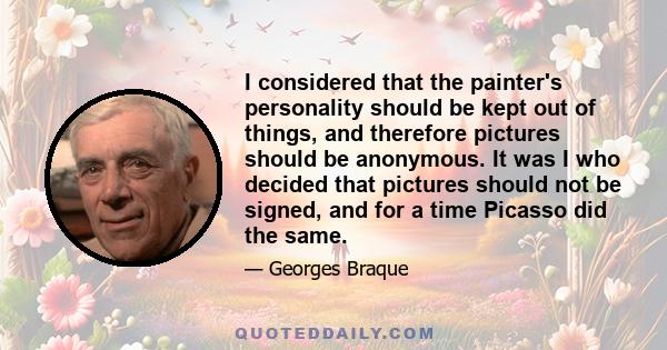 I considered that the painter's personality should be kept out of things, and therefore pictures should be anonymous. It was I who decided that pictures should not be signed, and for a time Picasso did the same.