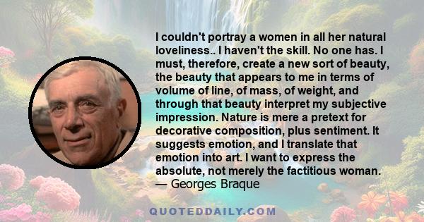 I couldn't portray a women in all her natural loveliness.. I haven't the skill. No one has. I must, therefore, create a new sort of beauty, the beauty that appears to me in terms of volume of line, of mass, of weight,