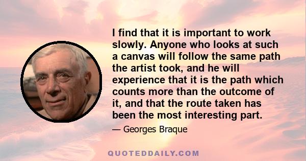 I find that it is important to work slowly. Anyone who looks at such a canvas will follow the same path the artist took, and he will experience that it is the path which counts more than the outcome of it, and that the