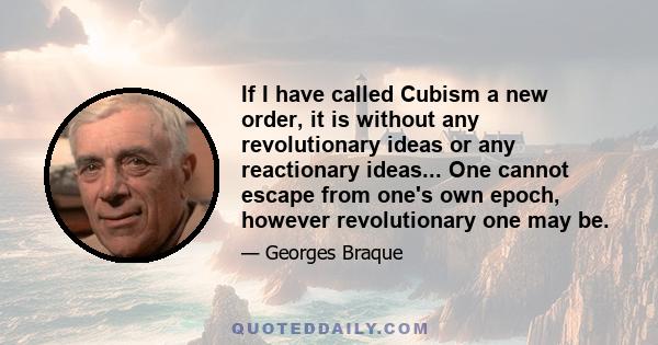 If I have called Cubism a new order, it is without any revolutionary ideas or any reactionary ideas... One cannot escape from one's own epoch, however revolutionary one may be.