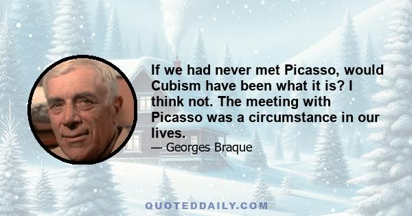 If we had never met Picasso, would Cubism have been what it is? I think not. The meeting with Picasso was a circumstance in our lives.