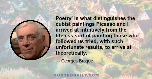 Poetry' is what distinguishes the cubist paintings Picasso and I arrived at intuitively from the lifeless sort of painting those who followed us tried, with such unfortunate results, to arrive at theoretically.