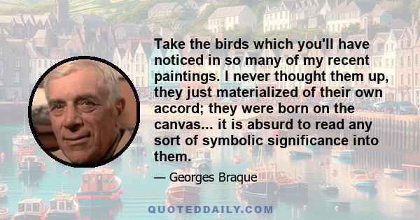 Take the birds which you'll have noticed in so many of my recent paintings. I never thought them up, they just materialized of their own accord; they were born on the canvas... it is absurd to read any sort of symbolic