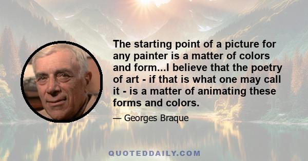 The starting point of a picture for any painter is a matter of colors and form...I believe that the poetry of art - if that is what one may call it - is a matter of animating these forms and colors.