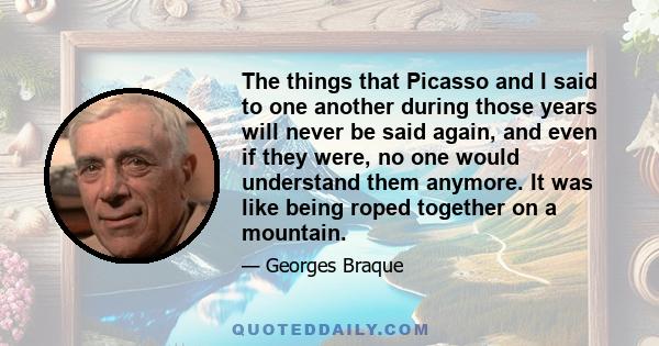 The things that Picasso and I said to one another during those years will never be said again, and even if they were, no one would understand them anymore. It was like being roped together on a mountain.