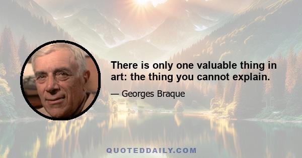 There is only one valuable thing in art: the thing you cannot explain.