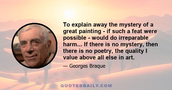 To explain away the mystery of a great painting - if such a feat were possible - would do irreparable harm... If there is no mystery, then there is no poetry, the quality I value above all else in art.