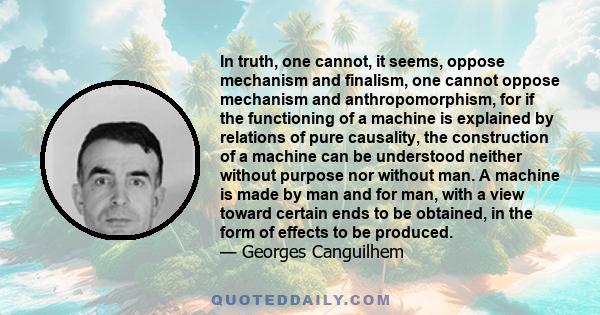 In truth, one cannot, it seems, oppose mechanism and finalism, one cannot oppose mechanism and anthropomorphism, for if the functioning of a machine is explained by relations of pure causality, the construction of a