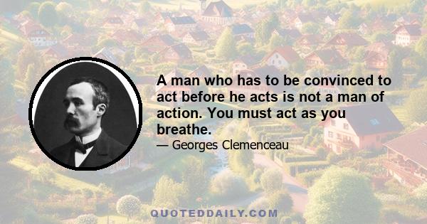 A man who has to be convinced to act before he acts is not a man of action. You must act as you breathe.