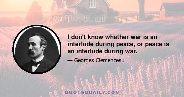 I don't know whether war is an interlude during peace, or peace is an interlude during war.