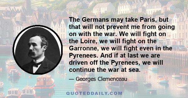 The Germans may take Paris, but that will not prevent me from going on with the war. We will fight on the Loire, we will fight on the Garronne, we will fight even in the Pyrenees. And if at last we are driven off the