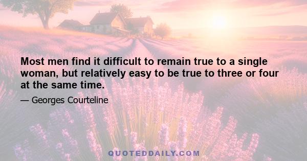 Most men find it difficult to remain true to a single woman, but relatively easy to be true to three or four at the same time.