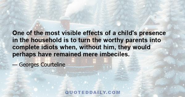 One of the most visible effects of a child's presence in the household is to turn the worthy parents into complete idiots when, without him, they would perhaps have remained mere imbeciles.