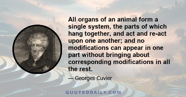 All organs of an animal form a single system, the parts of which hang together, and act and re-act upon one another; and no modifications can appear in one part without bringing about corresponding modifications in all