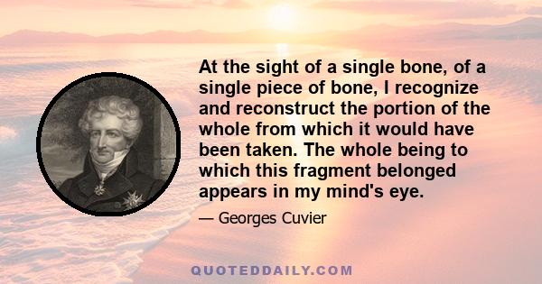 At the sight of a single bone, of a single piece of bone, I recognize and reconstruct the portion of the whole from which it would have been taken. The whole being to which this fragment belonged appears in my mind's