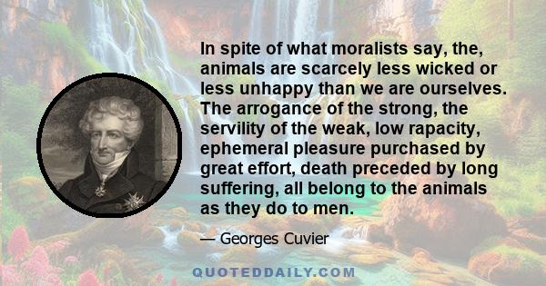 In spite of what moralists say, the, animals are scarcely less wicked or less unhappy than we are ourselves. The arrogance of the strong, the servility of the weak, low rapacity, ephemeral pleasure purchased by great