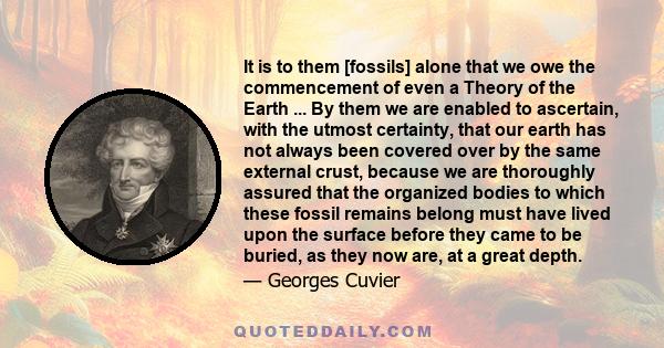 It is to them [fossils] alone that we owe the commencement of even a Theory of the Earth ... By them we are enabled to ascertain, with the utmost certainty, that our earth has not always been covered over by the same