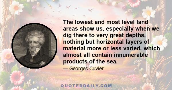 The lowest and most level land areas show us, especially when we dig there to very great depths, nothing but horizontal layers of material more or less varied, which almost all contain innumerable products of the sea.