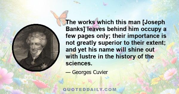 The works which this man [Joseph Banks] leaves behind him occupy a few pages only; their importance is not greatly superior to their extent; and yet his name will shine out with lustre in the history of the sciences.