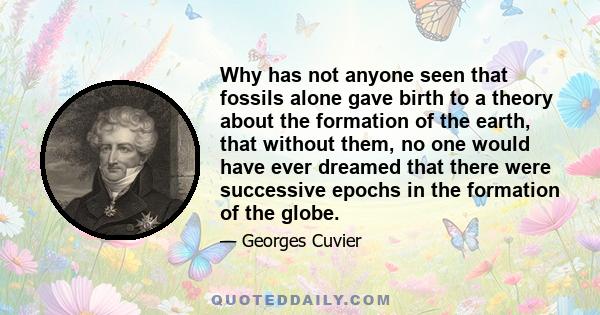 Why has not anyone seen that fossils alone gave birth to a theory about the formation of the earth, that without them, no one would have ever dreamed that there were successive epochs in the formation of the globe.