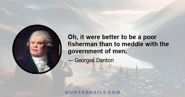 Oh, it were better to be a poor fisherman than to meddle with the government of men.