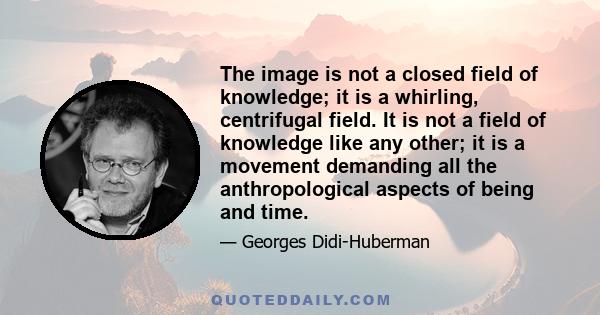 The image is not a closed field of knowledge; it is a whirling, centrifugal field. It is not a field of knowledge like any other; it is a movement demanding all the anthropological aspects of being and time.