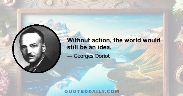 Without action, the world would still be an idea.