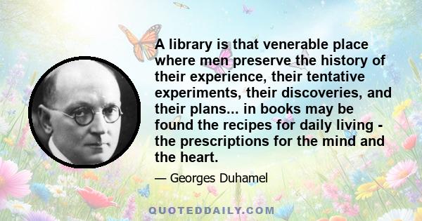 A library is that venerable place where men preserve the history of their experience, their tentative experiments, their discoveries, and their plans... in books may be found the recipes for daily living - the