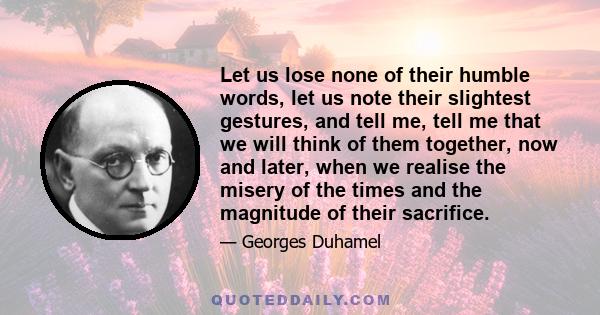 Let us lose none of their humble words, let us note their slightest gestures, and tell me, tell me that we will think of them together, now and later, when we realise the misery of the times and the magnitude of their